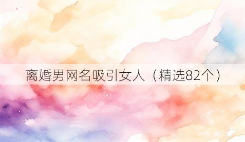 离婚男网名吸引女人(精选82个)