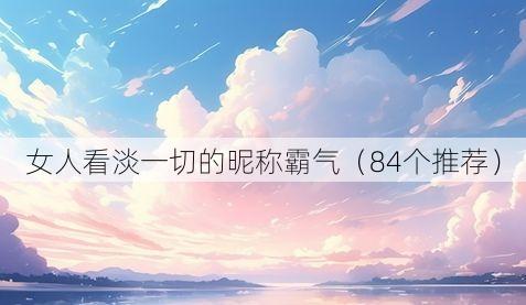 女人看淡一切的昵称霸气（84个推荐）