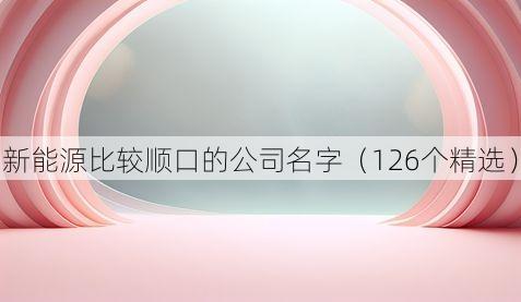 新能源比较顺口的公司名字（126个精选）