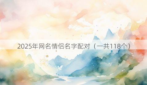 2025年网名情侣名字配对(一共118个)