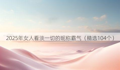 2025年女人看淡一切的昵称霸气(精选104个)