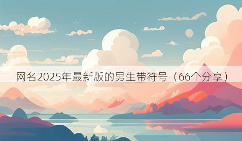 网名2025年最新版的男生带符号(66个分享)