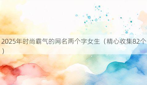 2025年时尚霸气的网名两个字女生(精心收集82个)