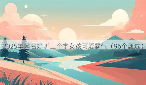 2025年网名好听三个字女孩可爱霸气(96个甄选)