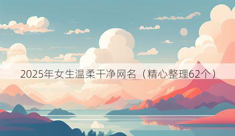 2025年女生温柔干净网名（精心整理62个）
