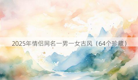 2025年情侣网名一男一女古风(64个珍藏)